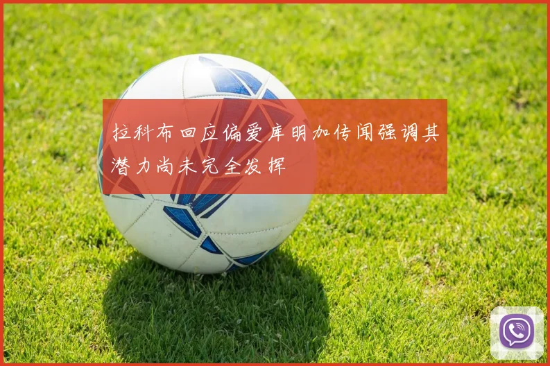 拉科布回应偏爱库明加传闻强调其潜力尚未完全发挥