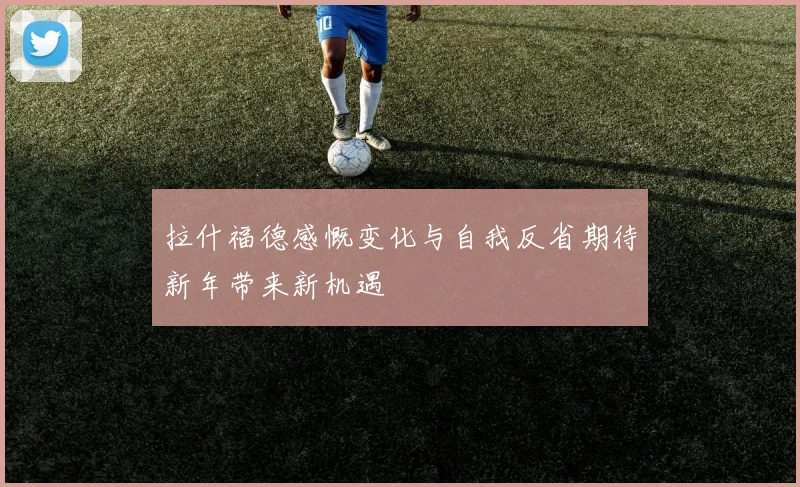 拉什福德感慨变化与自我反省期待新年带来新机遇