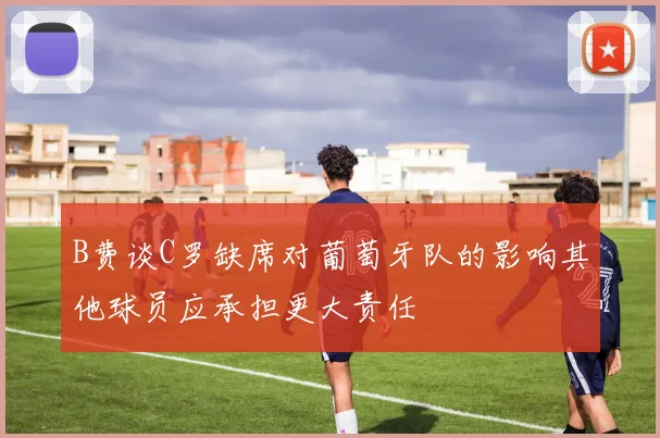 B费谈C罗缺席对葡萄牙队的影响其他球员应承担更大责任