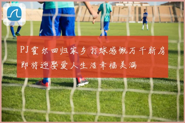 PJ霍尔回归家乡打球感慨万千新房即将迎娶爱人生活幸福美满