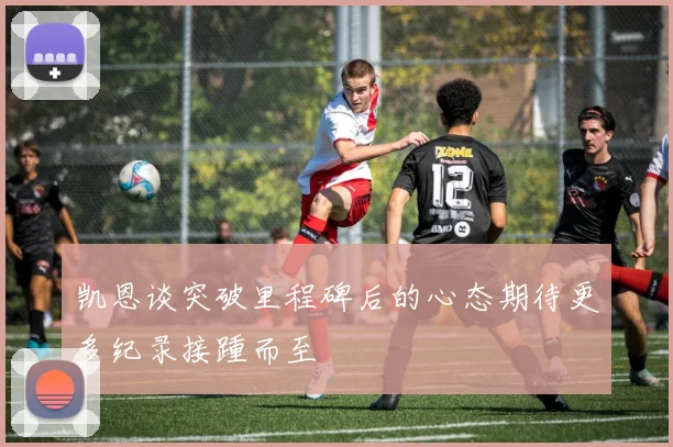 凯恩谈突破里程碑后的心态期待更多纪录接踵而至