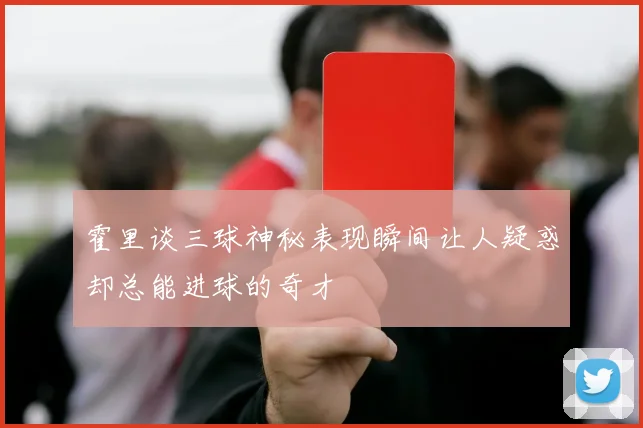 霍里谈三球神秘表现瞬间让人疑惑却总能进球的奇才
