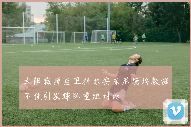 太阳裁掉后卫科尔安东尼场均数据不佳引发球队重组讨论