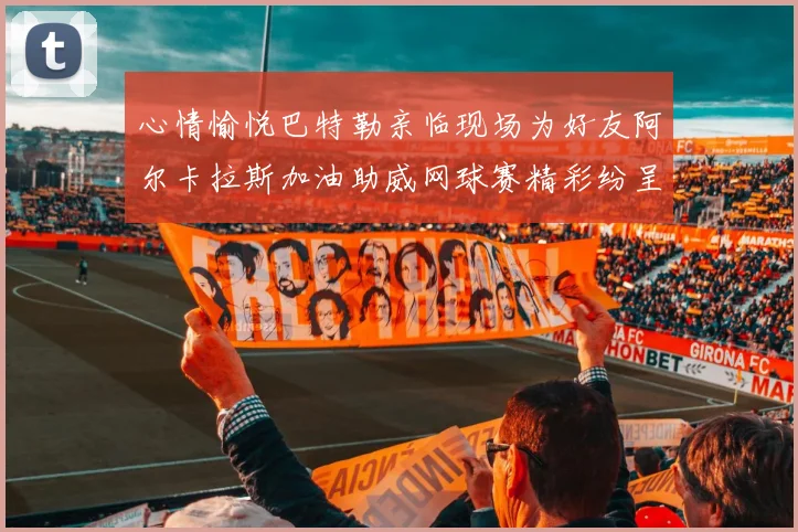 心情愉悦巴特勒亲临现场为好友阿尔卡拉斯加油助威网球赛精彩纷呈