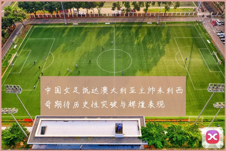 中国女足抵达澳大利亚主帅米利西奇期待历史性突破与辉煌表现