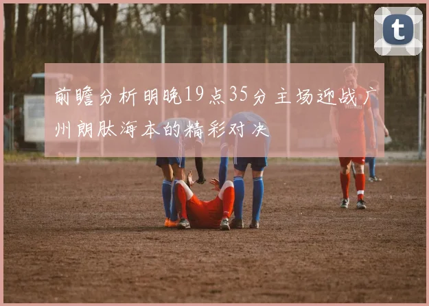 前瞻分析明晚19点35分主场迎战广州朗肽海本的精彩对决