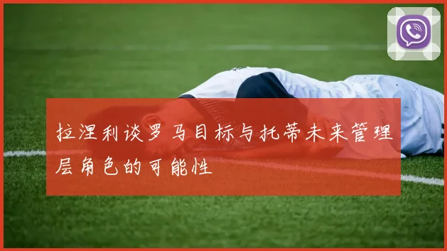拉涅利谈罗马目标与托蒂未来管理层角色的可能性