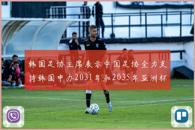 韩国足协主席表示中国足协全力支持韩国申办2031年和2035年亚洲杯赛事
