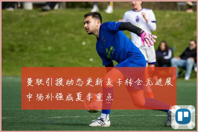 曼联引援动态更新麦卡转会无进展中场补强成夏季重点