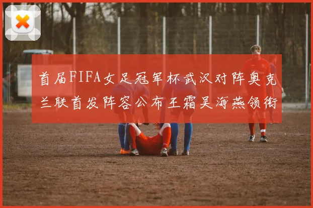 首届FIFA女足冠军杯武汉对阵奥克兰联首发阵容公布王霜吴海燕领衔出战
