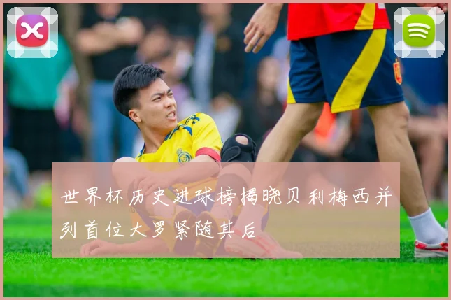 世界杯历史进球榜揭晓贝利梅西并列首位大罗紧随其后