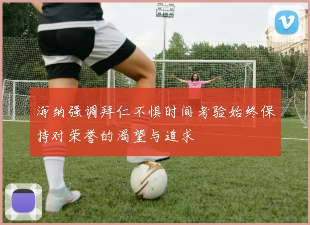 海纳强调拜仁不惧时间考验始终保持对荣誉的渴望与追求