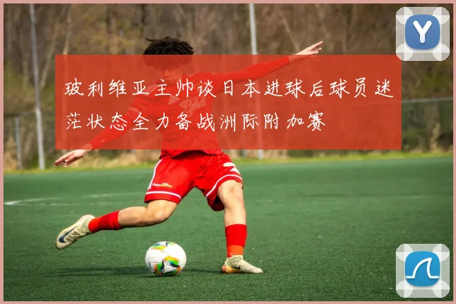 玻利维亚主帅谈日本进球后球员迷茫状态全力备战洲际附加赛