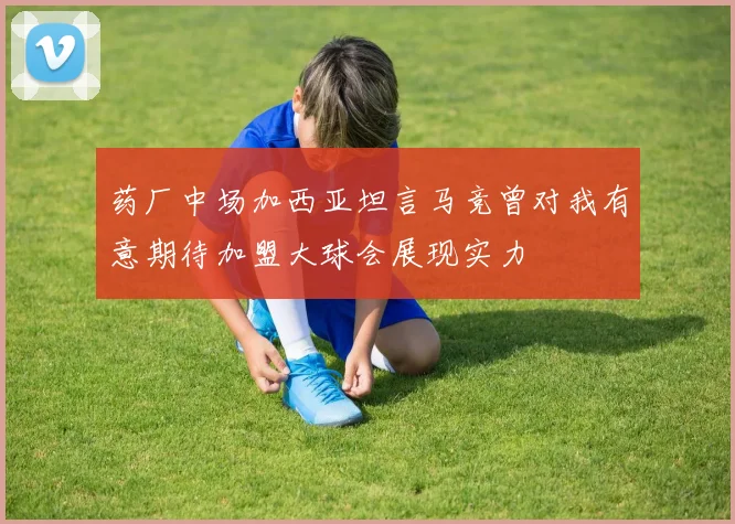 药厂中场加西亚坦言马竞曾对我有意期待加盟大球会展现实力