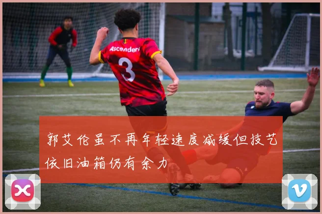 郭艾伦虽不再年轻速度减缓但技艺依旧油箱仍有余力