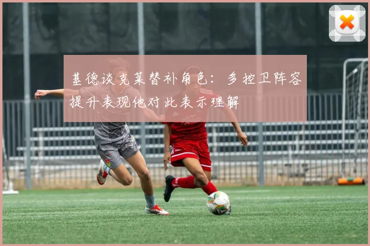 基德谈克莱替补角色：多控卫阵容提升表现他对此表示理解