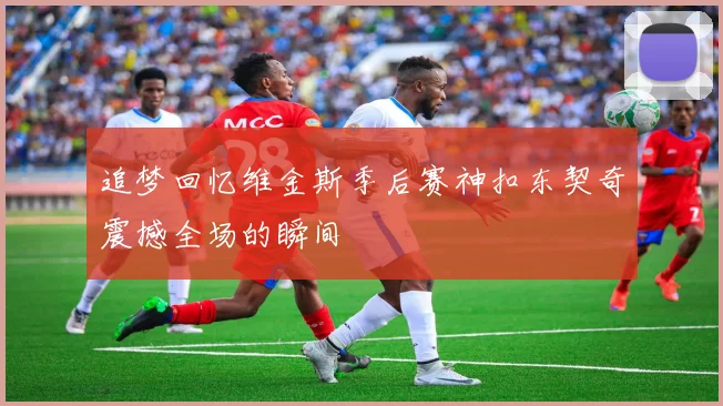 追梦回忆维金斯季后赛神扣东契奇震撼全场的瞬间