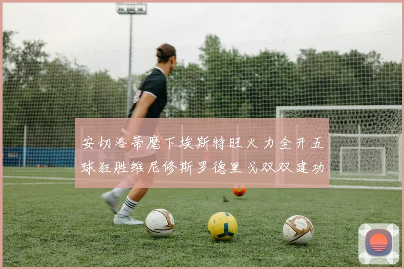 安切洛蒂麾下埃斯特旺火力全开五球狂胜维尼修斯罗德里戈双双建功