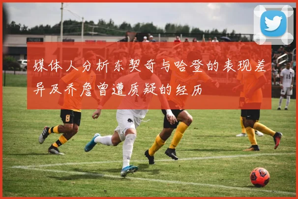 媒体人分析东契奇与哈登的表现差异及乔詹曾遭质疑的经历