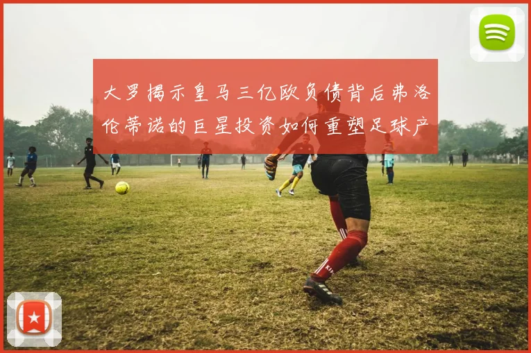 大罗揭示皇马三亿欧负债背后弗洛伦蒂诺的巨星投资如何重塑足球产业
