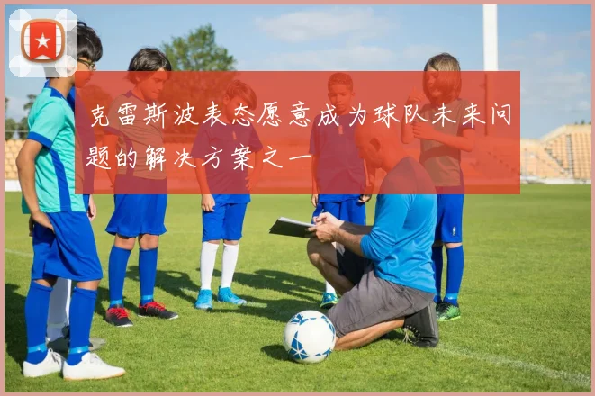 克雷斯波表态愿意成为球队未来问题的解决方案之一