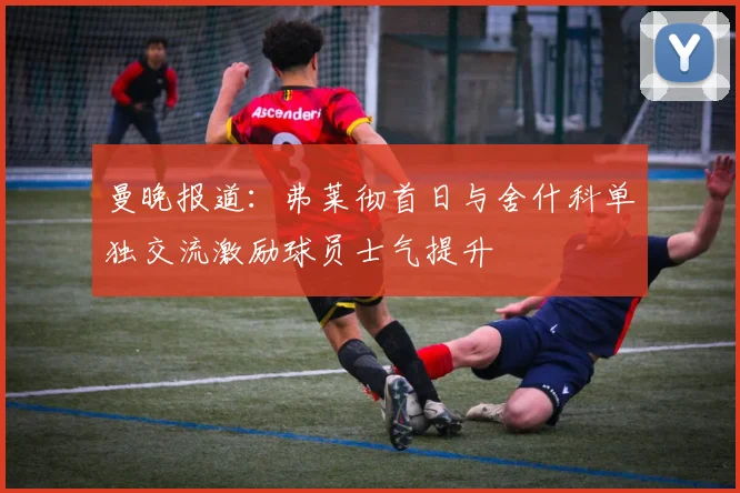 曼晚报道：弗莱彻首日与舍什科单独交流激励球员士气提升