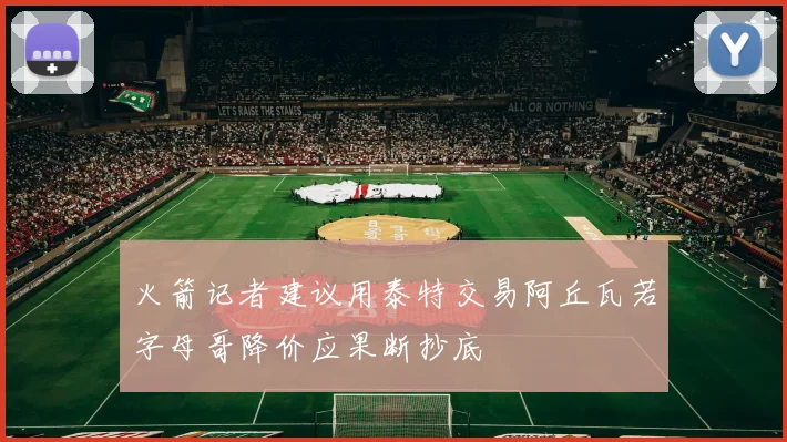 火箭记者建议用泰特交易阿丘瓦若字母哥降价应果断抄底