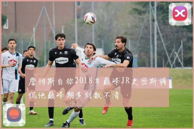 詹姆斯自称2018年巅峰JR史密斯调侃他巅峰期多到数不清