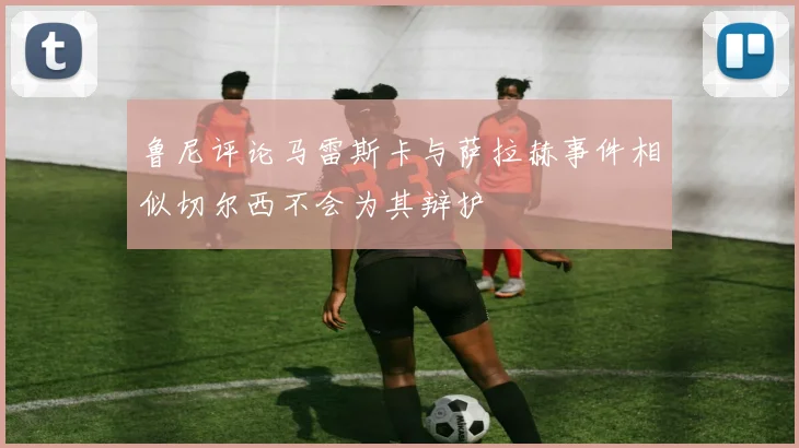 鲁尼评论马雷斯卡与萨拉赫事件相似切尔西不会为其辩护