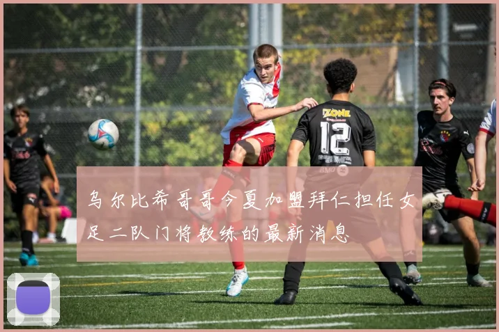 乌尔比希哥哥今夏加盟拜仁担任女足二队门将教练的最新消息