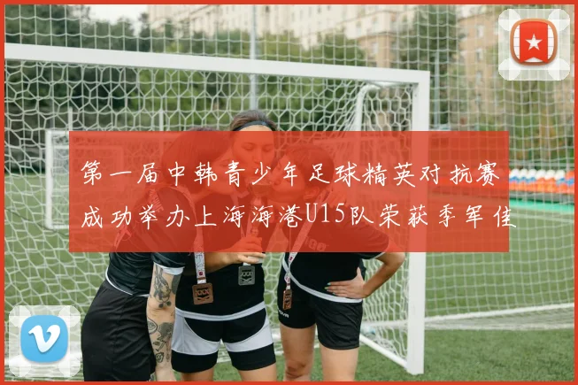 第一届中韩青少年足球精英对抗赛成功举办上海海港U15队荣获季军佳绩